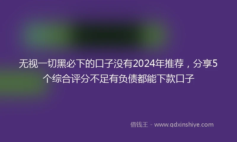 无视一切黑必下的口子没有2024年推荐，分享5个综合评分不足有负债都能下款口子