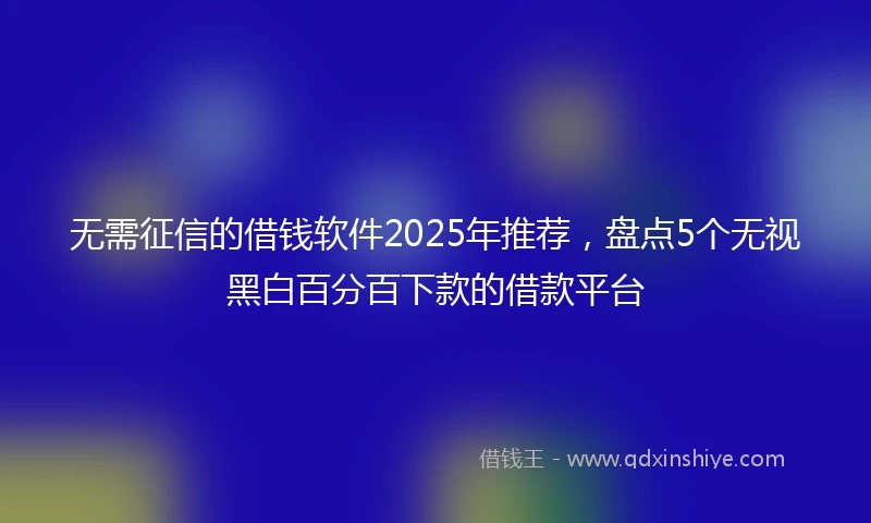 无需征信的借钱软件2025年推荐，盘点5个无视黑白百分百下款的借款平台