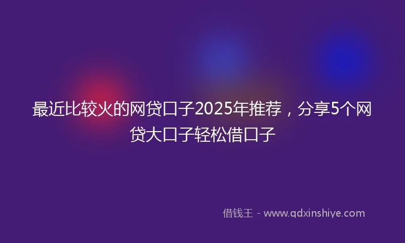 最近比较火的网贷口子2025年推荐，分享5个网贷大口子轻松借口子