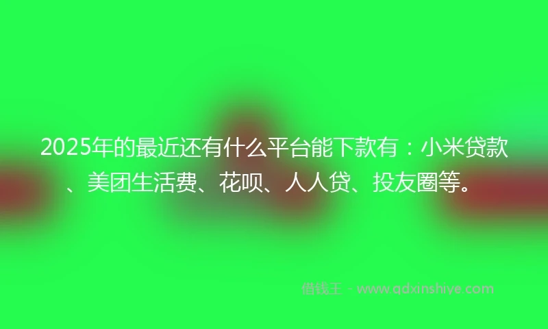 2025年的最近还有什么平台能下款有：小米贷款、美团生活费、花呗、人人贷、投友圈等。