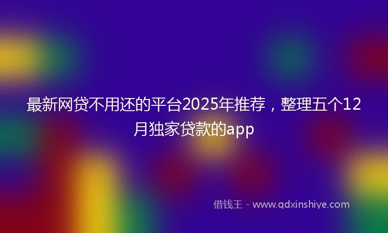 最新网贷不用还的平台2025年推荐，整理五个12月独家贷款的app
