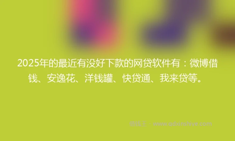 2025年的最近有没好下款的网贷软件有：微博借钱、安逸花、洋钱罐、快贷通、我来贷等。