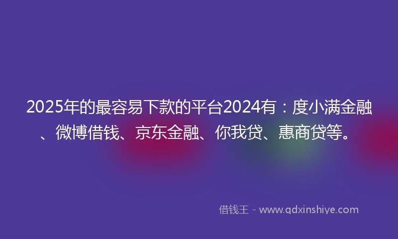 2025年的最容易下款的平台2024有：度小满金融、微博借钱、京东金融、你我贷、惠商贷等。