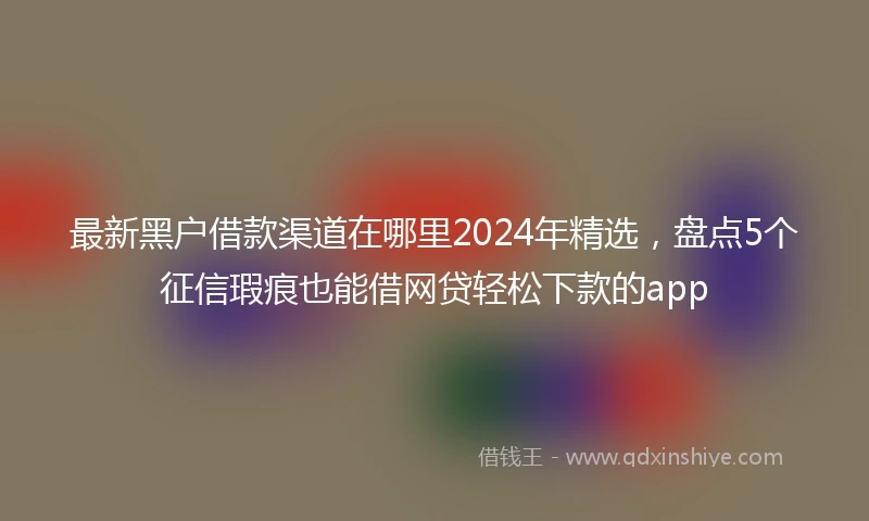 最新黑户借款渠道在哪里2024年精选，盘点5个征信瑕疵也能借网贷轻松下款的app