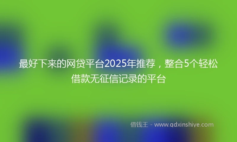 最好下来的网贷平台2025年推荐，整合5个轻松借款无征信记录的平台