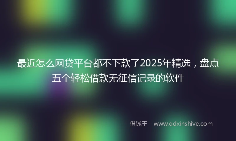 最近怎么网贷平台都不下款了2025年精选，盘点五个轻松借款无征信记录的软件