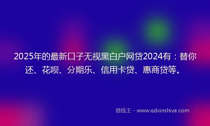 2025年的最新口子无视黑白户网贷2024有：替你还、花呗、分期乐、信用卡贷、惠商贷等。