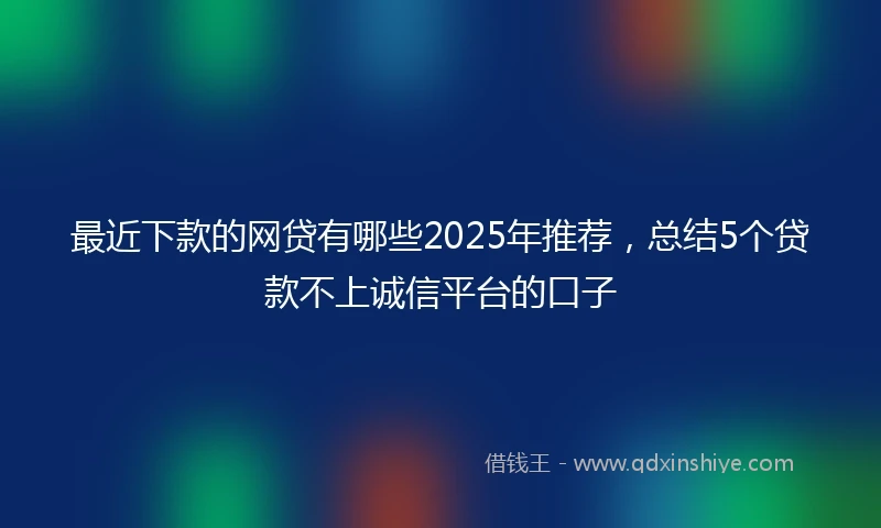 最近下款的网贷有哪些2025年推荐，总结5个贷款不上诚信平台的口子