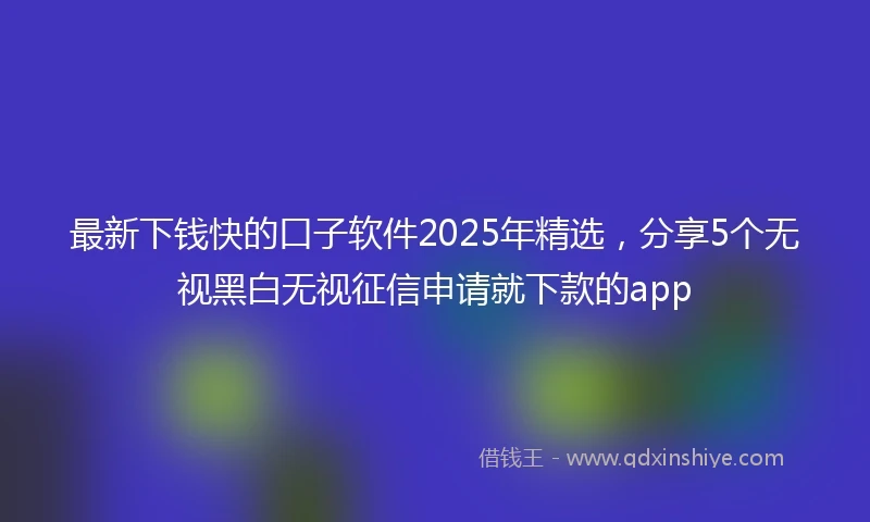最新下钱快的口子软件2025年精选，分享5个无视黑白无视征信申请就下款的app