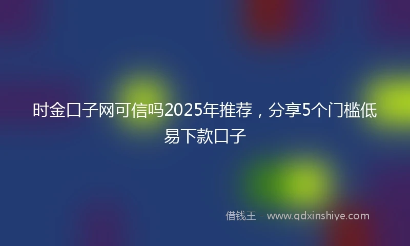 时金口子网可信吗2025年推荐，分享5个门槛低易下款口子