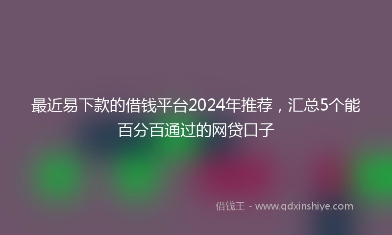 最近易下款的借钱平台2024年推荐，汇总5个能百分百通过的网贷口子