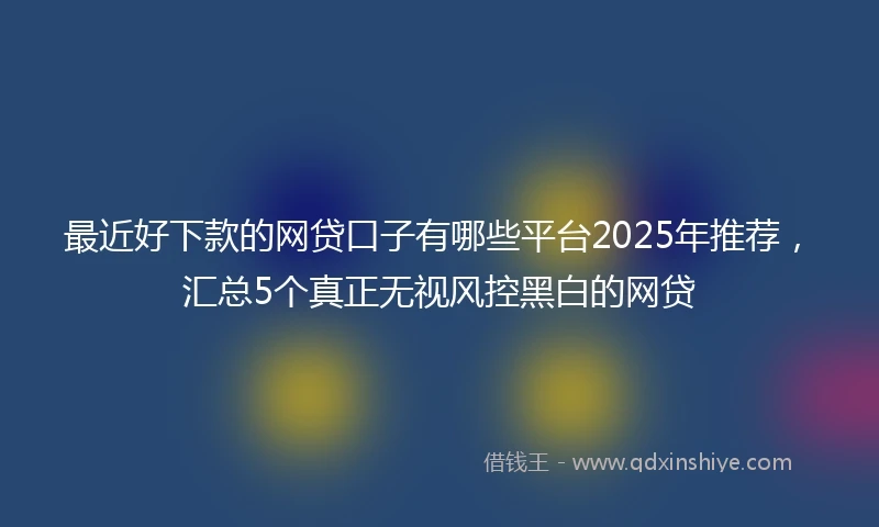 最近好下款的网贷口子有哪些平台2025年推荐，汇总5个真正无视风控黑白的网贷