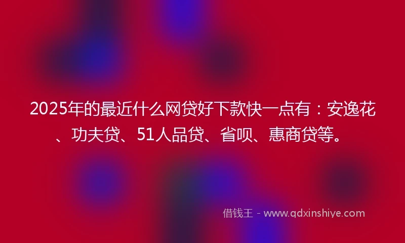 2025年的最近什么网贷好下款快一点有：安逸花、功夫贷、51人品贷、省呗、惠商贷等。