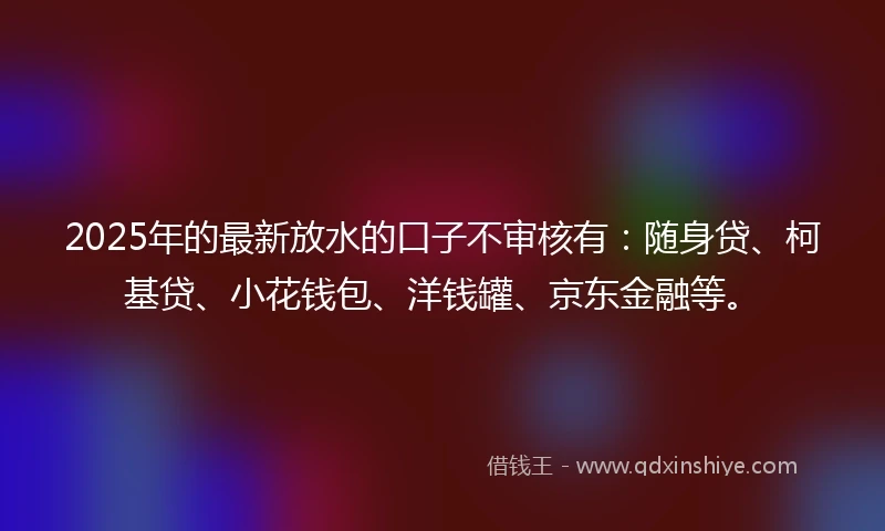 2025年的最新放水的口子不审核有：随身贷、柯基贷、小花钱包、洋钱罐、京东金融等。