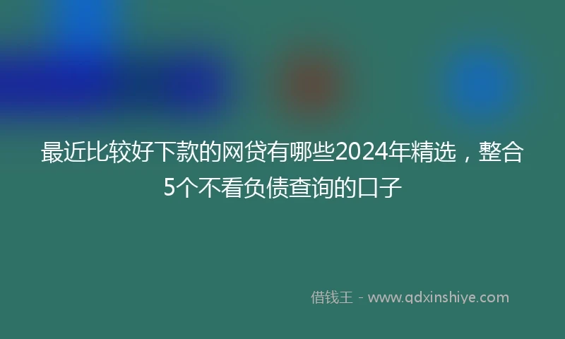 最近比较好下款的网贷有哪些2024年精选，整合5个不看负债查询的口子