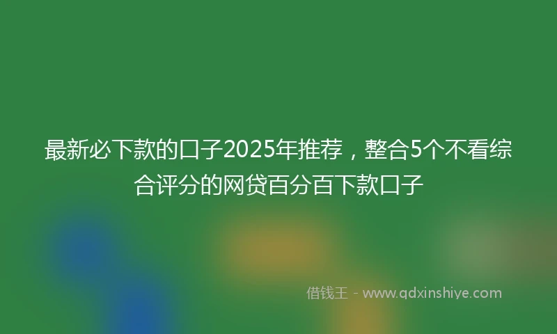 最新必下款的口子2025年推荐，整合5个不看综合评分的网贷百分百下款口子