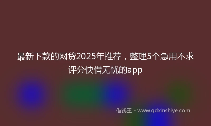 最新下款的网贷2025年推荐，整理5个急用不求评分快借无忧的app