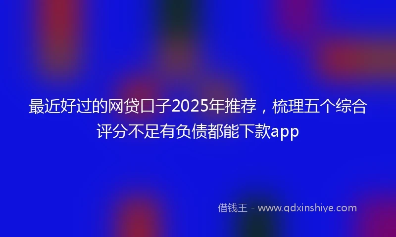 最近好过的网贷口子2025年推荐，梳理五个综合评分不足有负债都能下款app