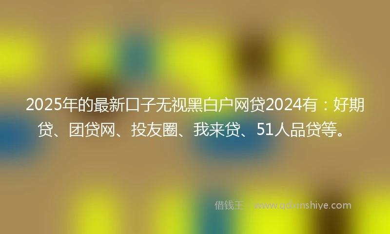 2025年的最新口子无视黑白户网贷2024有：好期贷、团贷网、投友圈、我来贷、51人品贷等。