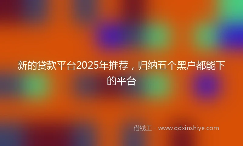 新的贷款平台2025年推荐，归纳五个黑户都能下的平台