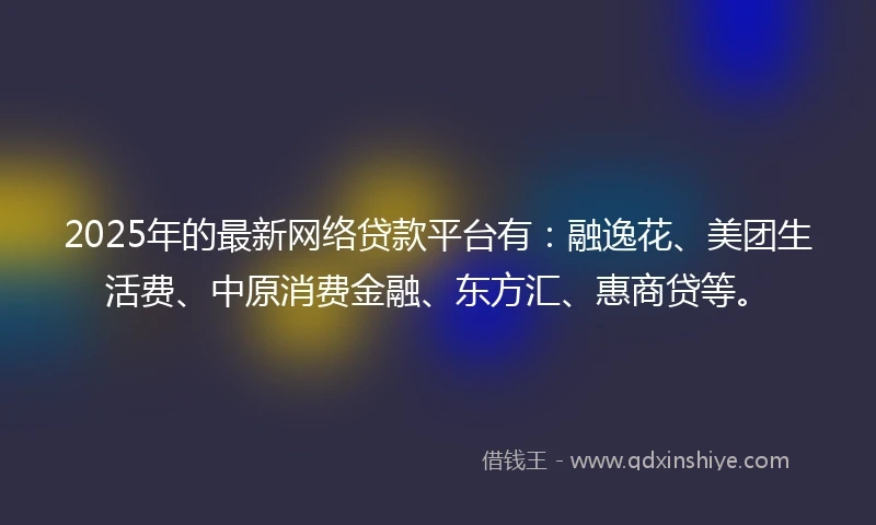 2025年的最新网络贷款平台有：融逸花、美团生活费、中原消费金融、东方汇、惠商贷等。