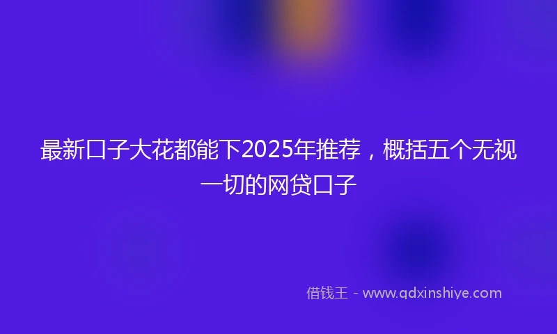 最新口子大花都能下2025年推荐，概括五个无视一切的网贷口子