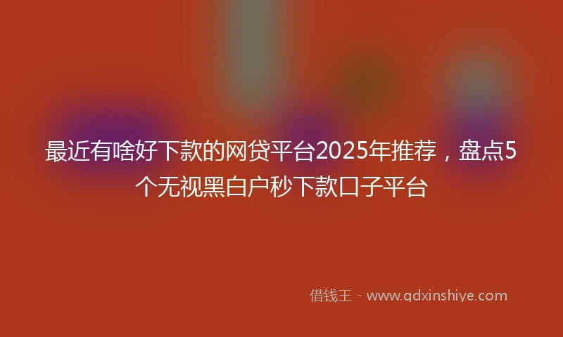 最近有啥好下款的网贷平台2025年推荐，盘点5个无视黑白户秒下款口子平台
