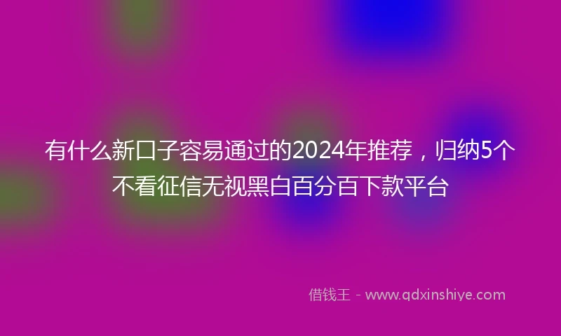 有什么新口子容易通过的2024年推荐，归纳5个不看征信无视黑白百分百下款平台