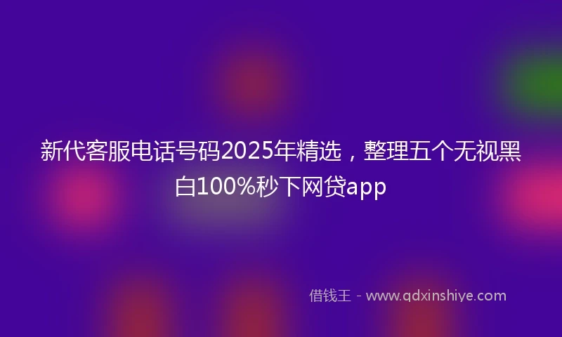 新代客服电话号码2025年精选，整理五个无视黑白100%秒下网贷app