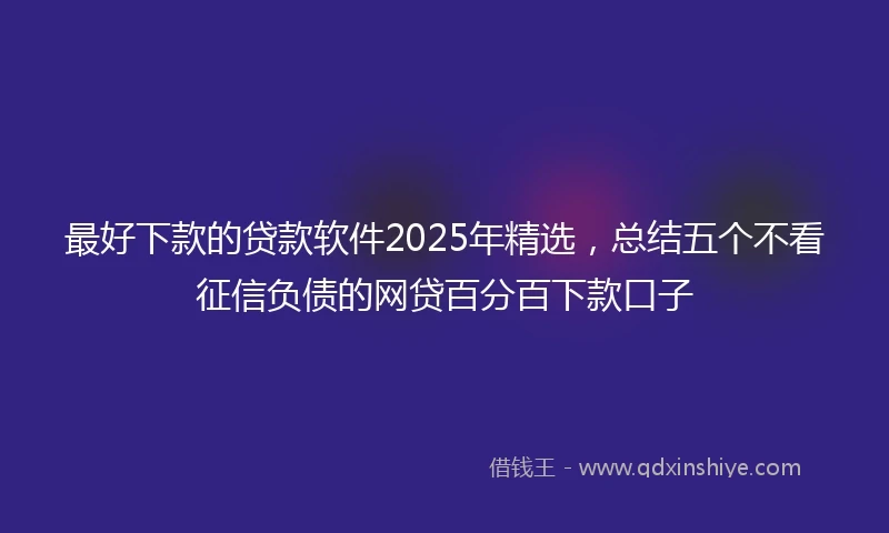 最好下款的贷款软件2025年精选，总结五个不看征信负债的网贷百分百下款口子