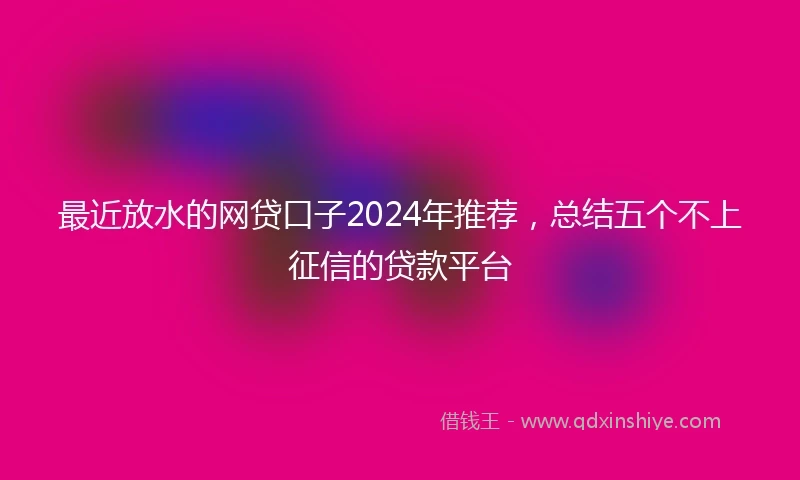 最近放水的网贷口子2024年推荐，总结五个不上征信的贷款平台