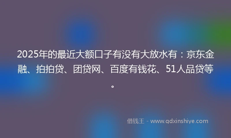 2025年的最近大额口子有没有大放水有：京东金融、拍拍贷、团贷网、百度有钱花、51人品贷等。