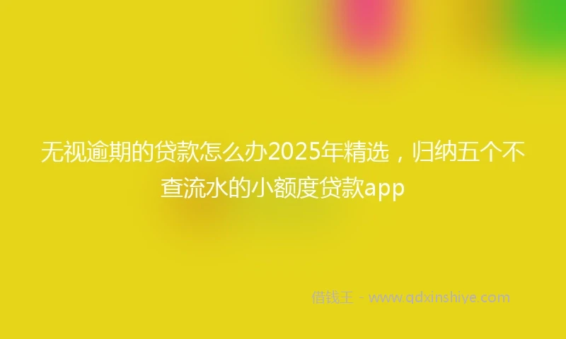 无视逾期的贷款怎么办2025年精选，归纳五个不查流水的小额度贷款app
