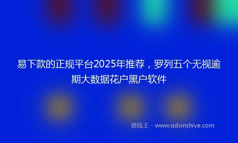 易下款的正规平台2025年推荐，罗列五个无视逾期大数据花户黑户软件
