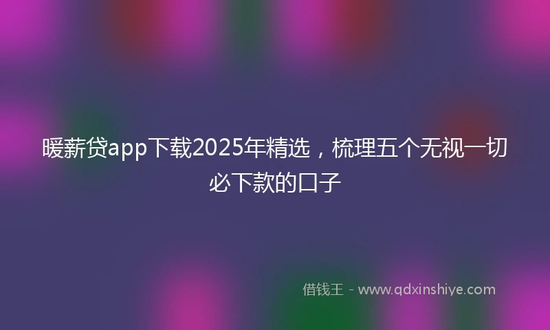 暖薪贷app下载2025年精选，梳理五个无视一切必下款的口子