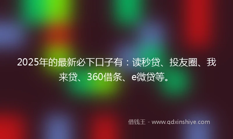 2025年的最新必下口子有：读秒贷、投友圈、我来贷、360借条、e微贷等。