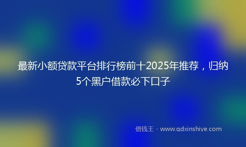 最新小额贷款平台排行榜前十2025年推荐，归纳5个黑户借款必下口子