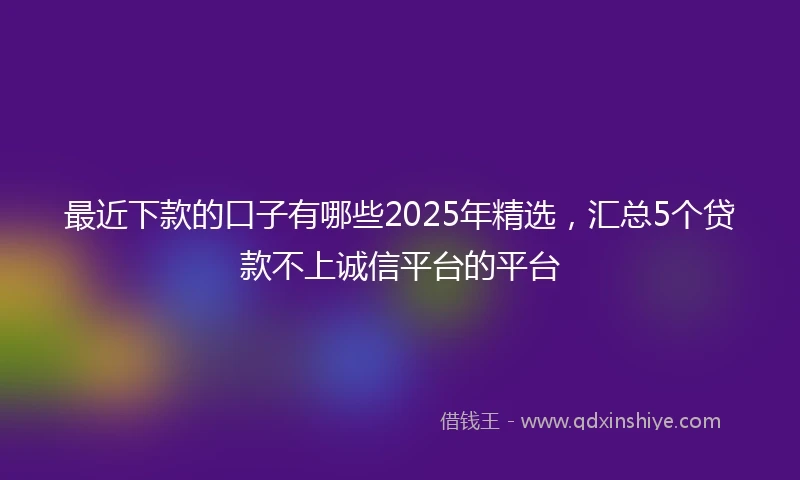 最近下款的口子有哪些2025年精选，汇总5个贷款不上诚信平台的平台