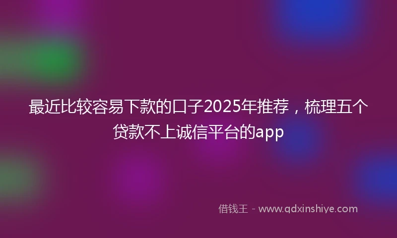 最近比较容易下款的口子2025年推荐，梳理五个贷款不上诚信平台的app