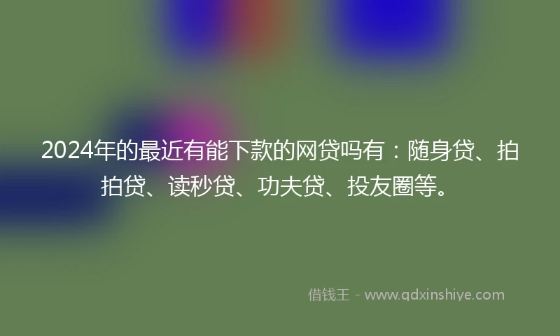2024年的最近有能下款的网贷吗有：随身贷、拍拍贷、读秒贷、功夫贷、投友圈等。
