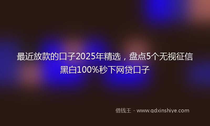 最近放款的口子2025年精选，盘点5个无视征信黑白100%秒下网贷口子