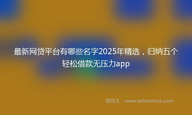 最新网贷平台有哪些名字2025年精选，归纳五个轻松借款无压力app