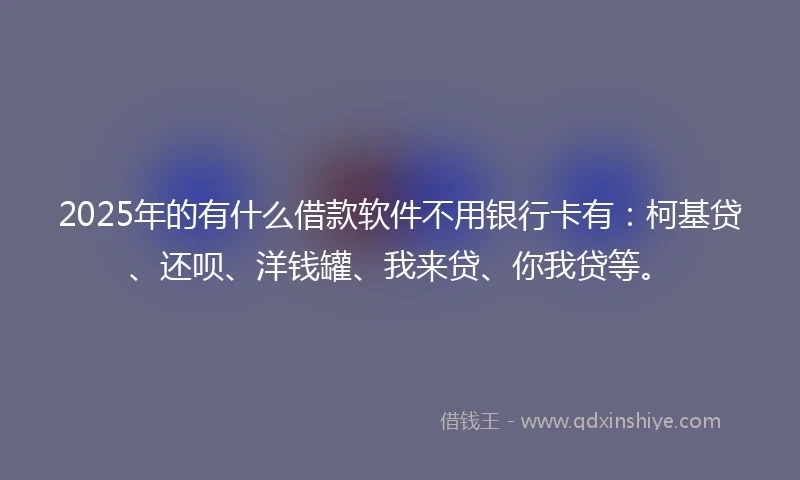 2025年的有什么借款软件不用银行卡有:柯基贷、还呗、洋钱罐、我来贷、你我贷等。