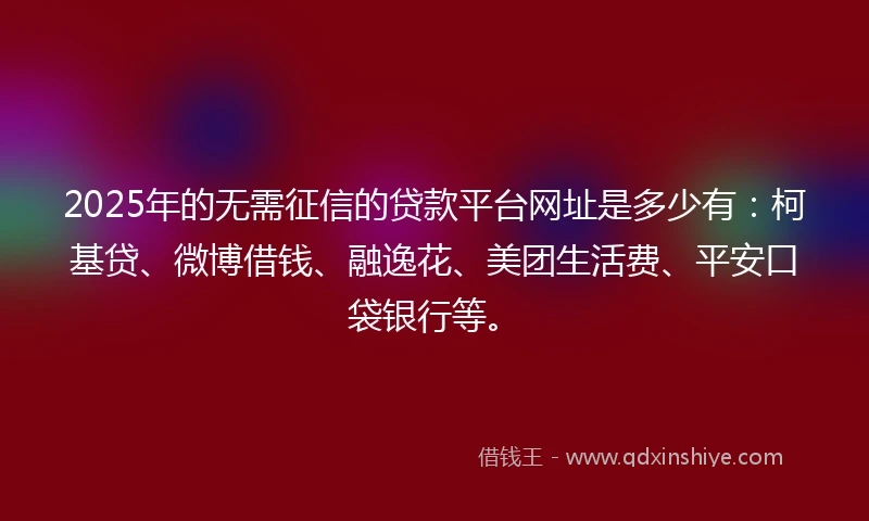 2025年的无需征信的贷款平台网址是多少有：柯基贷、微博借钱、融逸花、美团生活费、平安口袋银行等。