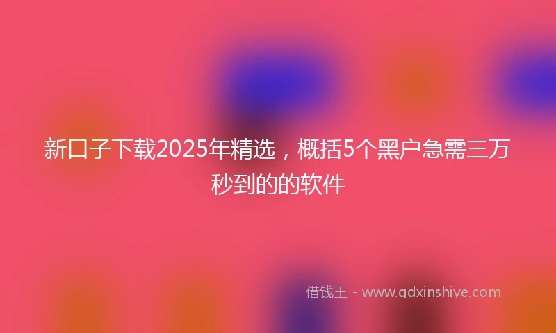 新口子下载2025年精选，概括5个黑户急需三万秒到的的软件