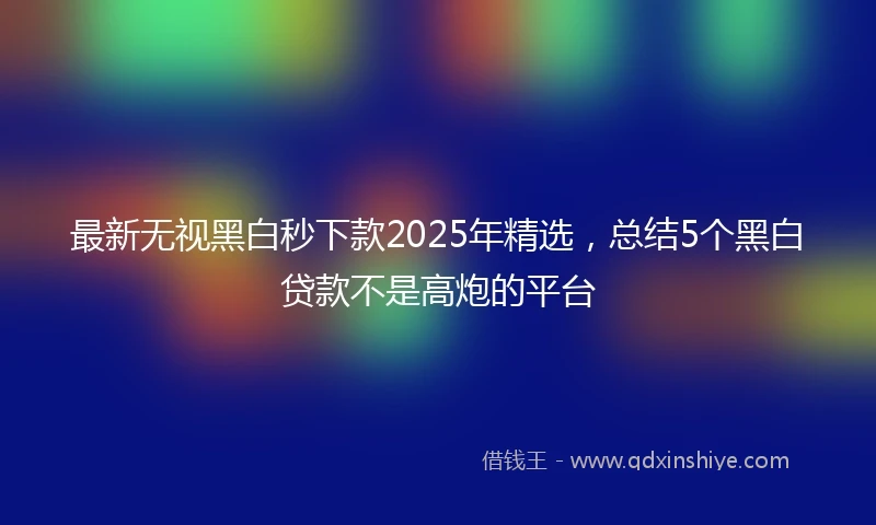 最新无视黑白秒下款2025年精选，总结5个黑白贷款不是高炮的平台