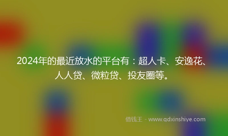 2024年的最近放水的平台有：超人卡、安逸花、人人贷、微粒贷、投友圈等。