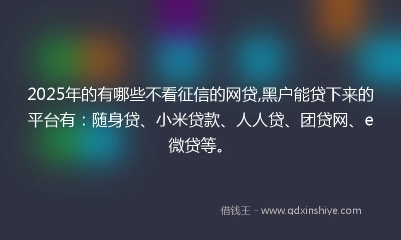 2025年的有哪些不看征信的网贷,黑户能贷下来的平台有：随身贷、小米贷款、人人贷、团贷网、e微贷等。