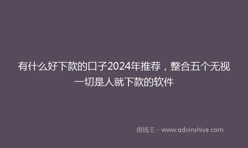 有什么好下款的口子2024年推荐，整合五个无视一切是人就下款的软件