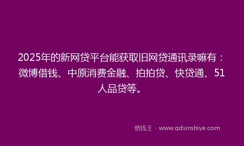 2025年的新网贷平台能获取旧网贷通讯录嘛有：微博借钱、中原消费金融、拍拍贷、快贷通、51人品贷等。